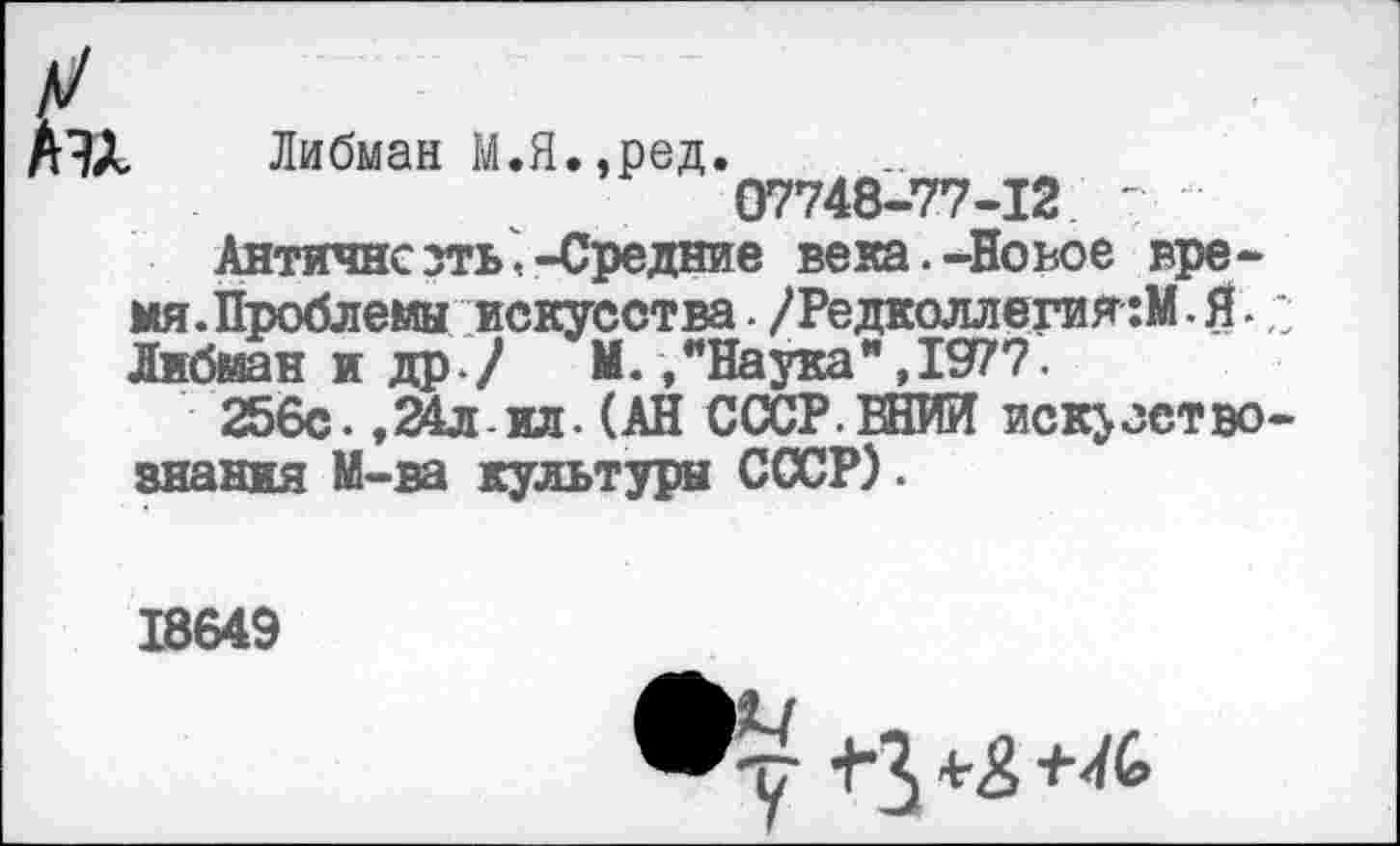 ﻿Аэх
Либман М.Я.,ред.
07748-77-12
Античнсзть,-Средние вена.-Новое время. Проблемы искусства . /Редколлегия:». Я. Либман и др / И./Наука",1977.
256с. ,24лил. (АН СССР.ВНИИ искусство знания М-ва культура СССР).
18649
•у